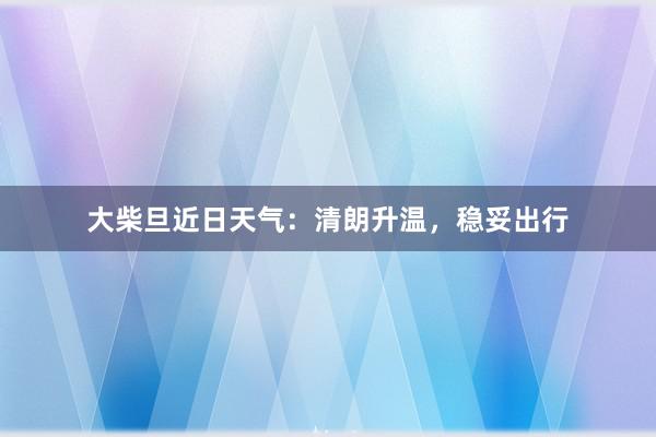 大柴旦近日天气：清朗升温，稳妥出行