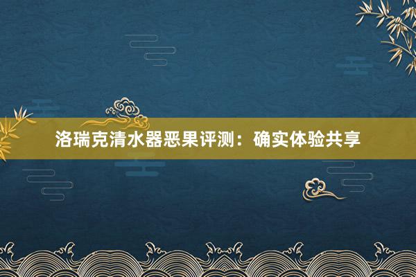 洛瑞克清水器恶果评测：确实体验共享