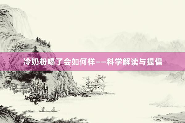 冷奶粉喝了会如何样——科学解读与提倡