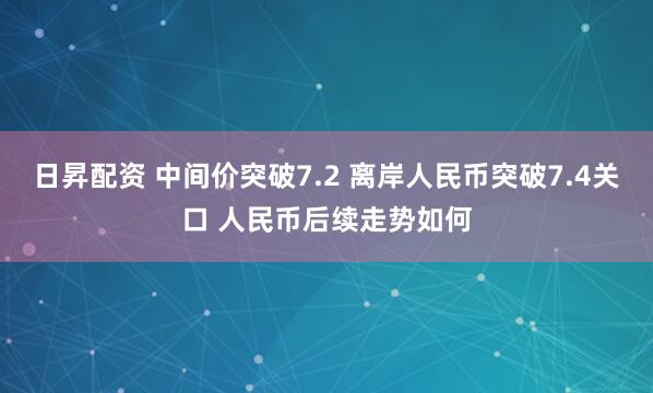 日昇配资 中间价突破7.2 离岸人民币突破7.4关口 人民币后续走势如何