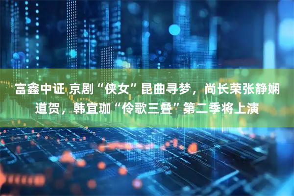 富鑫中证 京剧“侠女”昆曲寻梦，尚长荣张静娴道贺，韩宜珈“伶歌三叠”第二季将上演