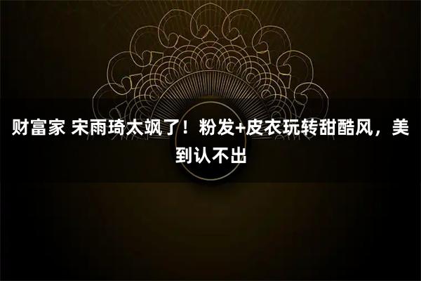 财富家 宋雨琦太飒了！粉发+皮衣玩转甜酷风，美到认不出