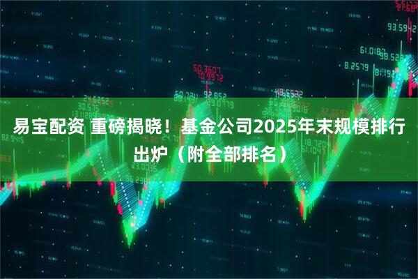 易宝配资 重磅揭晓！基金公司2025年末规模排行出炉（附全部排名）