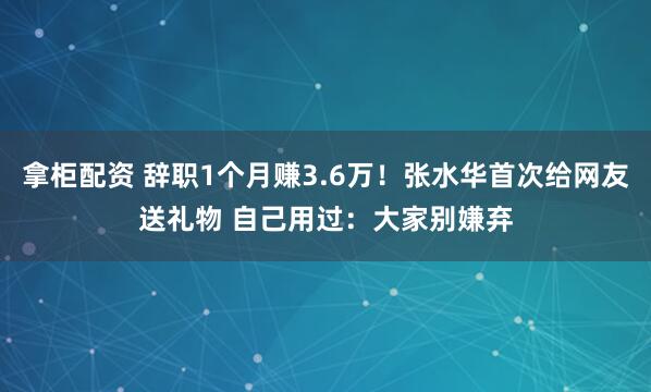 拿柜配资 辞职1个月赚3.6万！张水华首次给网友送礼物 自己用过：大家别嫌弃