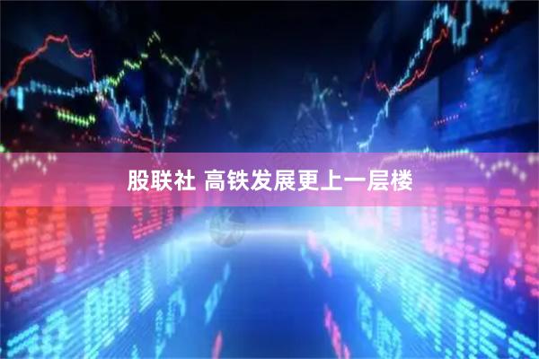 股联社 高铁发展更上一层楼