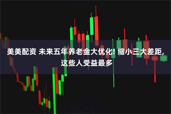 美美配资 未来五年养老金大优化! 缩小三大差距, 这些人受益最多