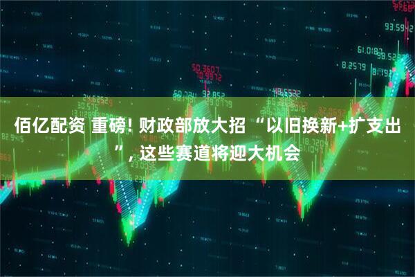 佰亿配资 重磅! 财政部放大招 “以旧换新+扩支出”, 这些赛道将迎大机会