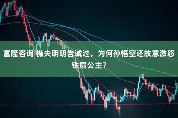富隆咨询 樵夫明明告诫过，为何孙悟空还故意激怒铁扇公主？