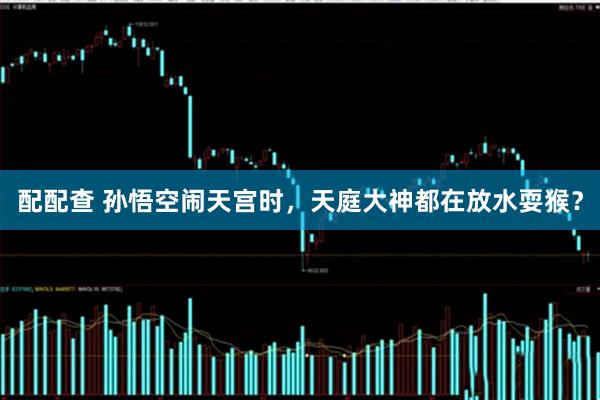 配配查 孙悟空闹天宫时，天庭大神都在放水耍猴？