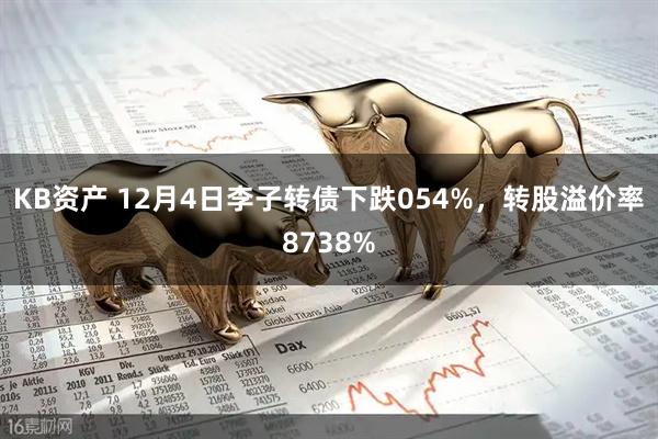 KB资产 12月4日李子转债下跌054%，转股溢价率8738%