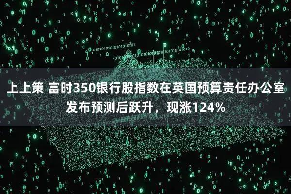 上上策 富时350银行股指数在英国预算责任办公室发布预测后跃升，现涨124%
