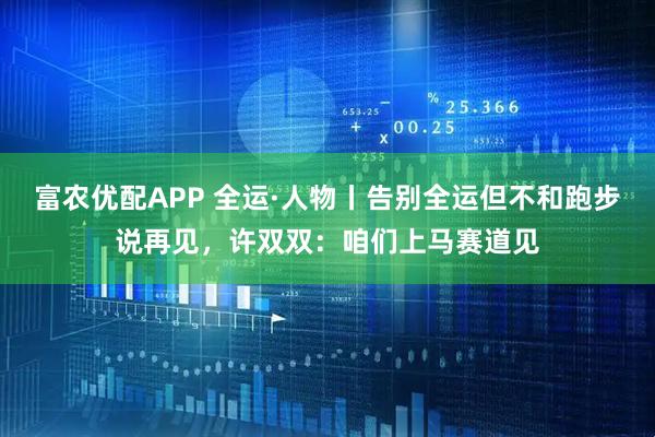 富农优配APP 全运·人物丨告别全运但不和跑步说再见，许双双：咱们上马赛道见
