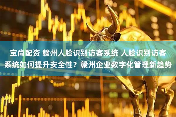 宝尚配资 赣州人脸识别访客系统 人脸识别访客系统如何提升安全性？赣州企业数字化管理新趋势
