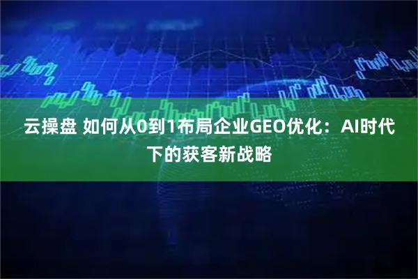 云操盘 如何从0到1布局企业GEO优化：AI时代下的获客新战略