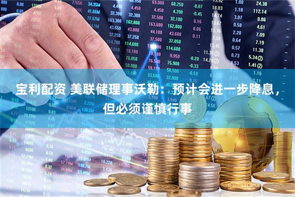 宝利配资 美联储理事沃勒：预计会进一步降息，但必须谨慎行事