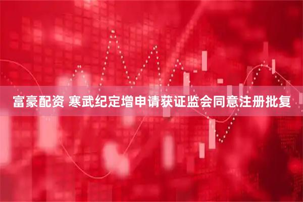 富豪配资 寒武纪定增申请获证监会同意注册批复