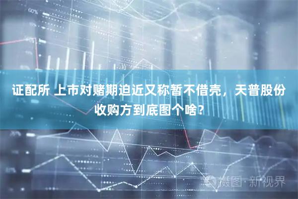 证配所 上市对赌期迫近又称暂不借壳，天普股份收购方到底图个啥？