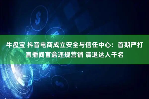 牛盘宝 抖音电商成立安全与信任中心：首期严打直播间盲盒违规营销 清退达人千名