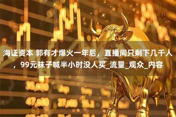 海证资本 郭有才爆火一年后，直播间只剩下几千人，99元袜子喊半小时没人买_流量_观众_内容