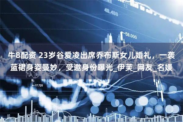 牛8配资 23岁谷爱凌出席乔布斯女儿婚礼，一袭蓝裙身姿曼妙，受邀身份曝光_伊芙_网友_名媛