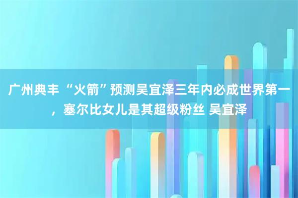 广州典丰 “火箭”预测吴宜泽三年内必成世界第一，塞尔比女儿是其超级粉丝 吴宜泽