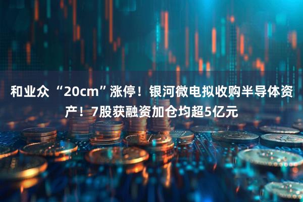 和业众 “20cm”涨停！银河微电拟收购半导体资产！7股获融资加仓均超5亿元