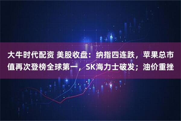 大牛时代配资 美股收盘：纳指四连跌，苹果总市值再次登榜全球第一，SK海力士破发；油价重挫