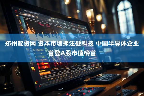 郑州配资网 资本市场押注硬科技 中国半导体企业首登A股市值榜首