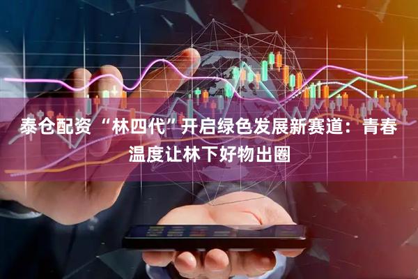 泰仓配资 “林四代”开启绿色发展新赛道：青春温度让林下好物出圈